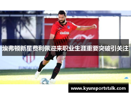 埃弗顿新星费利佩迎来职业生涯重要突破引关注