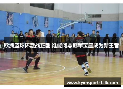 欧洲篮球杯激战正酣 谁能问鼎冠军宝座成为新王者
